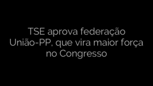 ​TSE aprova federação União-PP, que vira maior força no Congresso 